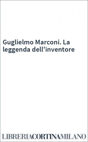 Guglielmo Marconi. La leggenda dell'inventore