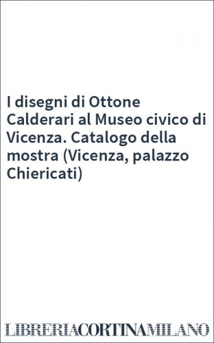 I disegni di Ottone Calderari al Museo civico di Vicenza. Catalogo della mostra (Vicenza, palazzo Chiericati)