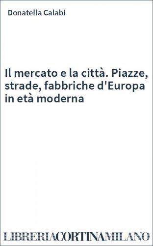 Il mercato e la città. Piazze, strade, fabbriche d'Europa in età moderna