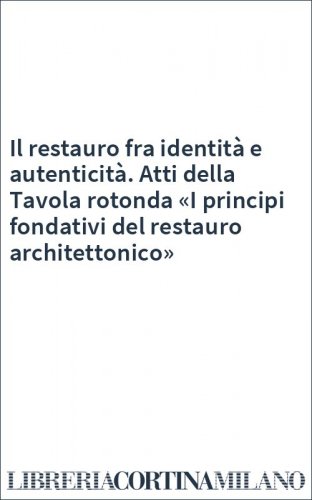 Il restauro fra identità e autenticità. Atti della Tavola rotonda «I principi fondativi del restauro architettonico»