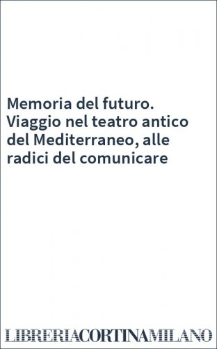 Memoria del futuro. Viaggio nel teatro antico del Mediterraneo, alle radici del comunicare
