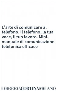 L'arte di comunicare al telefono. Il telefono, la tua voce, il tuo lavoro. Mini-manuale di comunicazione telefonica efficace