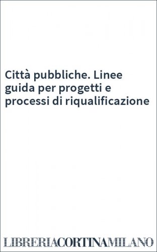Città pubbliche. Linee guida per progetti e processi di riqualificazione