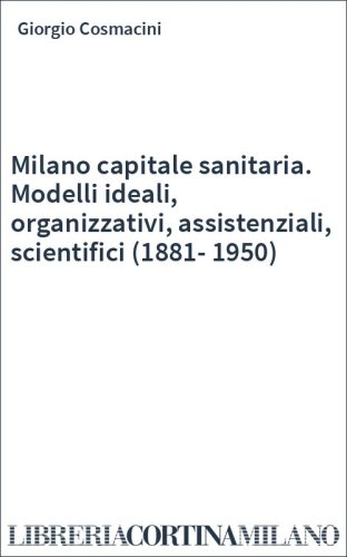 Milano capitale sanitaria. Modelli ideali, organizzativi, assistenziali, scientifici (1881-1950)