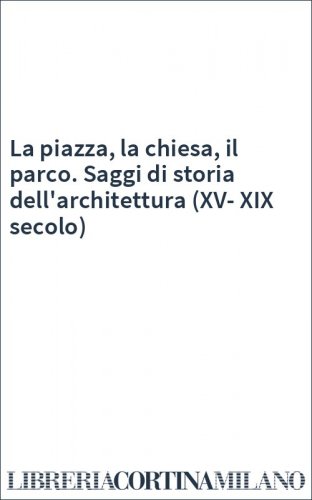 La piazza, la chiesa, il parco. Saggi di storia dell'architettura (XV-XIX secolo)