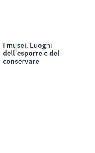I musei. Luoghi dell'esporre e del conservare