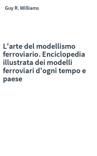 L'arte del modellismo ferroviario. Enciclopedia illustrata dei modelli ferroviari d'ogni tempo e paese