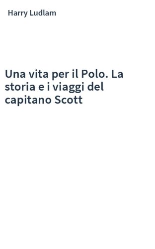Una vita per il Polo. La storia e i viaggi del capitano Scott