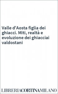 Valle d'Aosta figlia dei ghiacci. Miti, realtà e evoluzione dei ghiacciai valdostani
