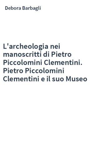 L'archeologia nei manoscritti di Pietro Piccolomini Clementini. Pietro Piccolomini Clementini e il suo Museo
