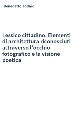 Lessico cittadino. Elementi di architettura riconosciuti attraverso l'occhio fotografico e la visione poetica