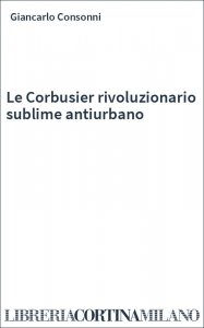 Le Corbusier rivoluzionario sublime antiurbano