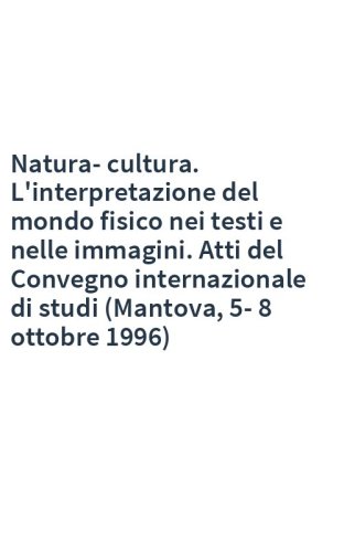 Natura-cultura. L'interpretazione del mondo fisico nei testi e nelle immagini. Atti del Convegno internazionale di studi (Mantova, 5-8 ottobre 1996)