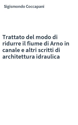 Trattato del modo di ridurre il fiume di Arno in canale e altri scritti di architettura idraulica
