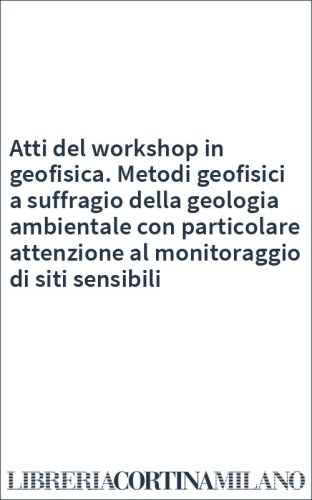 Atti del workshop in geofisica. Metodi geofisici a suffragio della geologia ambientale con particolare attenzione al monitoraggio di siti sensibili