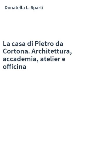La casa di Pietro da Cortona. Architettura, accademia, atelier e officina