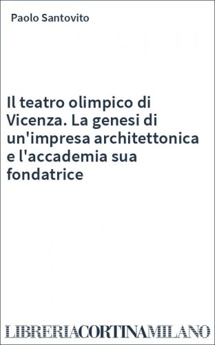 Il teatro olimpico di Vicenza. La genesi di un'impresa architettonica e l'accademia sua fondatrice