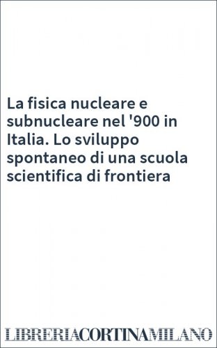 La fisica nucleare e subnucleare nel '900 in Italia. Lo sviluppo spontaneo di una scuola scientifica di frontiera