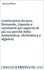 Cominciamo da zero. Domande, risposte e commenti per saperne di più sui perché della matematica. (Aritmetica e algebra)