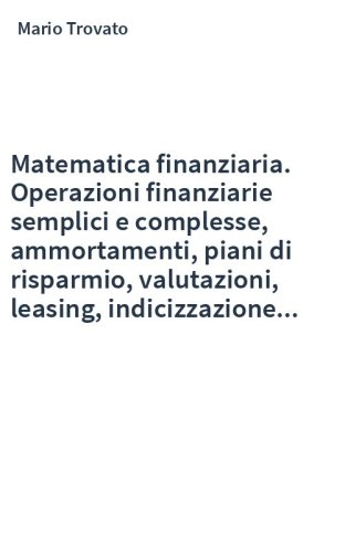 Matematica finanziaria. Operazioni finanziarie semplici e complesse, ammortamenti, piani di risparmio, valutazioni, leasing, indicizzazione...