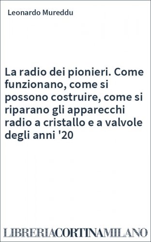 La radio dei pionieri. Come funzionano, come si possono costruire, come si riparano gli apparecchi radio a cristallo e a valvole degli anni '20