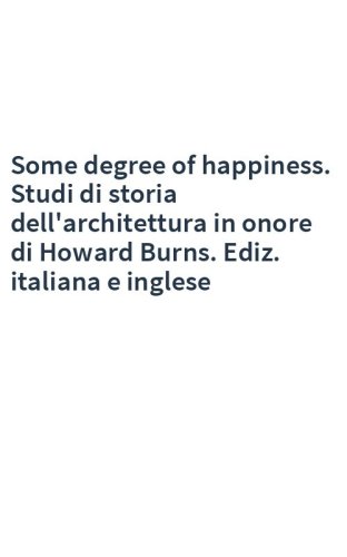 Some degree of happiness. Studi di storia dell'architettura in onore di Howard Burns. Ediz. italiana e inglese