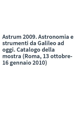 Astrum 2009. Astronomia e strumenti da Galileo ad oggi. Catalogo della mostra (Roma, 13 ottobre-16 gennaio 2010)