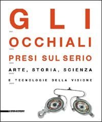 Gli occhiali presi sul serio. Arte, storia, scienza e tecnologia della visione. Catalogo della mostra (Milano, 4 maggio-29 settembre 2002)
