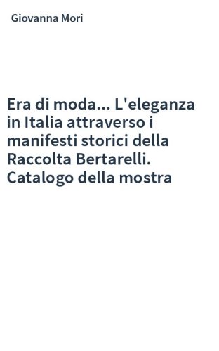 Era di moda... L'eleganza in Italia attraverso i manifesti storici della Raccolta Bertarelli. Catalogo della mostra
