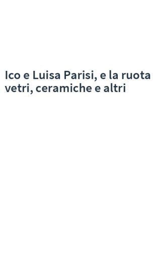 Ico e Luisa Parisi, e la ruota vetri, ceramiche e altri