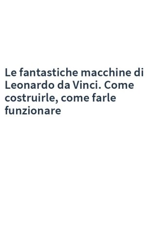 Le fantastiche macchine di Leonardo da Vinci. Come costruirle, come farle funzionare