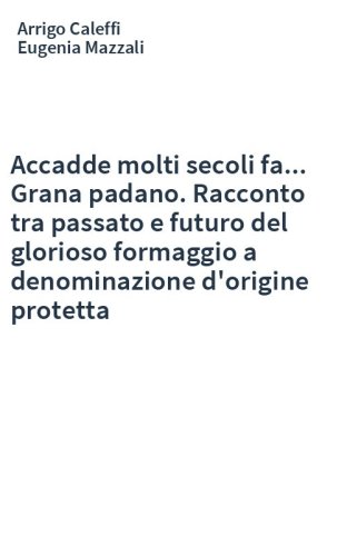 Accadde molti secoli fa... Grana padano. Racconto tra passato e futuro del glorioso formaggio a denominazione d'origine protetta