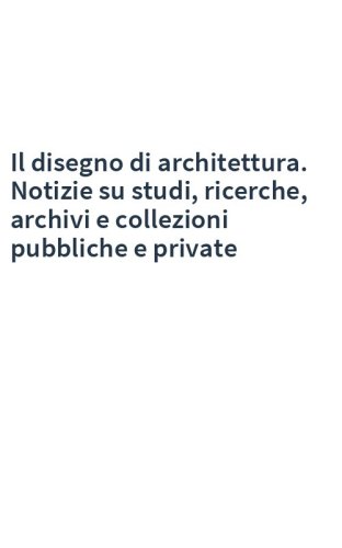 Il disegno di architettura. Notizie su studi, ricerche, archivi e collezioni pubbliche e private