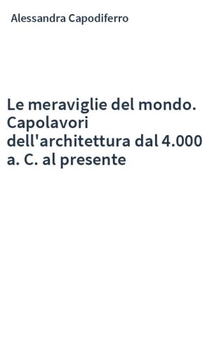 Le meraviglie del mondo. Capolavori dell'architettura dal 4.000 a. C. al presente