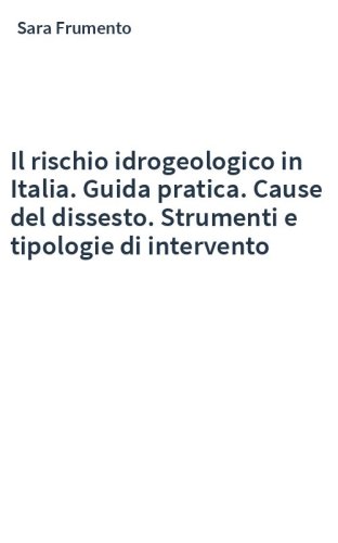 Il rischio idrogeologico in Italia. Guida pratica. Cause del dissesto. Strumenti e tipologie di intervento