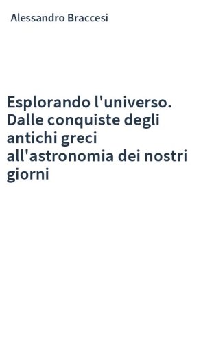 Esplorando l'universo. Dalle conquiste degli antichi greci all'astronomia dei nostri giorni